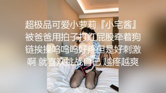 超极品可爱小萝莉『小宅酱』被爸爸用拍子打红屁股牵着狗链挨操呜呜呜好疼但是好刺激啊 就喜欢挑战自己 越疼越爽