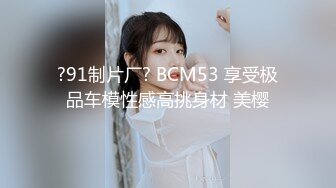 ?91制片厂? BCM53 享受极品车模性感高挑身材 美樱