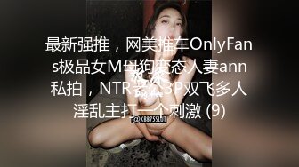 最新强推，网美推车OnlyFans极品女M母狗变态人妻ann私拍，NTR老公3P双飞多人淫乱主打一个刺激 (9)