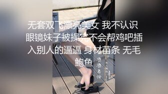 无套双飞漂亮美女 我不认识 眼镜妹子被操完不会帮鸡吧插入别人的逼逼 身材苗条 无毛鲍鱼