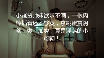 小骚货师妹欲求不满，一根肉棒插着还不够爽，拿跳蛋震阴蒂，爽上加爽，真是淫荡的小母狗！