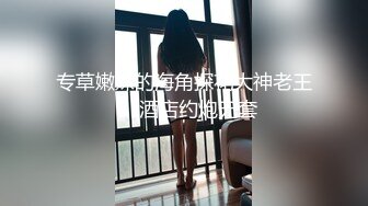 专草嫩妹的海角探花大神老王❤️酒店约炮无套