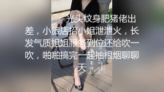 ⚫️⚫️⚫️光头纹身肥猪佬出差，小旅店招小姐泄泄火，长发气质姐姐服务到位还给吹一吹，啪啪搞完一起抽根烟聊聊天