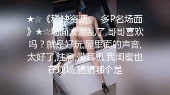 ★☆《稀缺资源☀️多P名场面》★☆场面太混乱了,哥哥喜欢吗？就是好玩,屋里面的声音,太好了,注意,带耳机,我闺蜜也在现场,猜猜哪个是