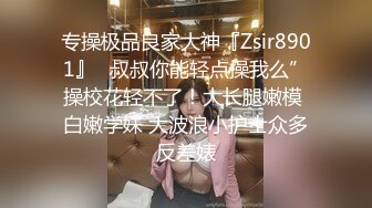 专操极品良家大神『Zsir8901』✿叔叔你能轻点操我么”操校花轻不了！大长腿嫩模 白嫩学妹 大波浪小护士众多反差婊