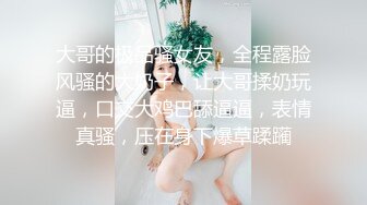 大哥的极品骚女友，全程露脸风骚的大奶子，让大哥揉奶玩逼，口交大鸡巴舔逼逼，表情真骚，压在身下爆草蹂躏