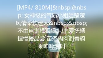 [MP4/ 810M]&nbsp;&nbsp; 女神级的气质小姐姐楚楚风情柔软迷人&nbsp;&nbsp;不由自主想狠狠抱住 爱抚揉捏慢慢品尝 苗条肉肉翘臀骑乘呻吟浪叫