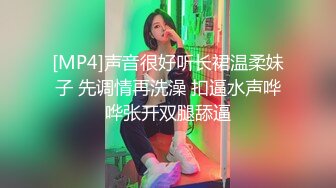 [MP4]声音很好听长裙温柔妹子 先调情再洗澡 扣逼水声哗哗张开双腿舔逼