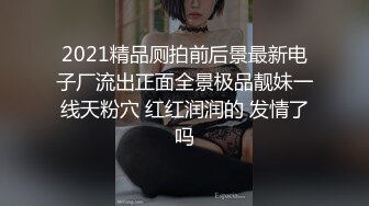 2021精品厕拍前后景最新电子厂流出正面全景极品靓妹一线天粉穴 红红润润的 发情了吗