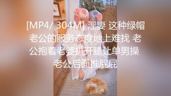 [MP4/ 304M] 淫妻 这种绿帽老公的服务态度地上难找 老公抱着老婆扒开腿让单男操 老公后面推屁屁