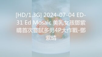 [HD/1.3G] 2024-07-04 ED-31 Ed Mosaic 美乳女孩鄧紫晴首次嘗試多男4P大作戰-鄧紫晴