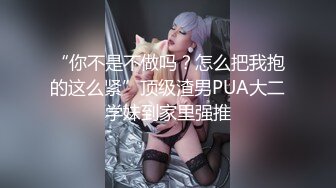 “你不是不做吗？怎么把我抱的这么紧”顶级渣男PUA大二学妹到家里强推