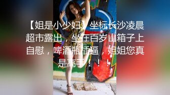 【姐是小少妇】坐标长沙凌晨超市露出，坐在百岁山箱子上自慰，啤酒瓶插逼，姐姐您真是高手！！！