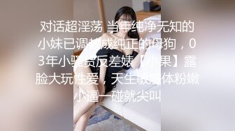 对话超淫荡 当年纯净无知的小妹已调教成纯正的母狗，03年小骚货反差婊【小果】露脸大玩性爱，天生敏感体粉嫩小逼一碰就尖叫