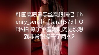 韩国高质量黑丝高跟情侣「henry_sera」「sarah579」OF私拍 撩了个羞涩肌肉男没想到非常耐操干了两次2