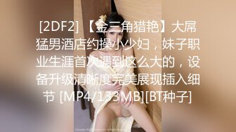 [2DF2] 【金三角猎艳】大屌猛男酒店约操小少妇，妹子职业生涯首次遇到这么大的，设备升级清晰度完美展现插入细节 [MP4/133MB][BT种子]