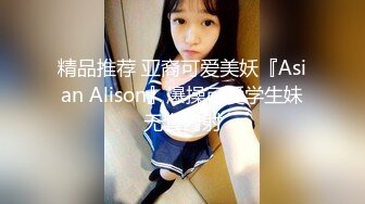 精品推荐 亚裔可爱美妖『Asian Alison』爆操可爱学生妹无套内射