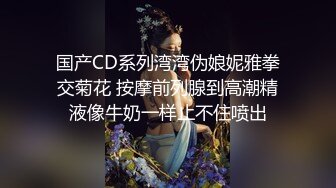 国产CD系列湾湾伪娘妮雅拳交菊花 按摩前列腺到高潮精液像牛奶一样止不住喷出