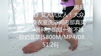 【新片速遞】 《稀有☀️极品☀️偸拍》女人坑女人！大众澡堂子换衣室洗浴间内部真实曝光☀️各种小姐姐一丝不挂~群奶荟萃[5800M/MP4/08:51:26]