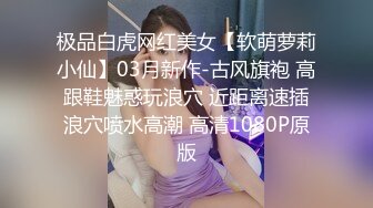 极品白虎网红美女【软萌萝莉小仙】03月新作-古风旗袍 高跟鞋魅惑玩浪穴 近距离速插浪穴喷水高潮 高清1080P原版