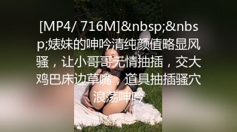 [MP4/ 716M]&nbsp;&nbsp;婊妹的呻吟清纯颜值略显风骚，让小哥哥无情抽插，交大鸡巴床边草嘴，道具抽插骚穴浪荡呻吟