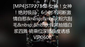 [MP4]STP27363 女神！女神！绝对极品，6小时不间断激情自慰&nbsp;&nbsp;粉穴刮毛&nbsp;&nbsp;假屌抽插白浆四溅 骑乘位深插极度诱惑 VIP0600