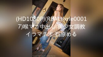 (HD1080P)(REAL)(xrle00017)喉マコ中出し 美少女調教イラマチオ 石原める