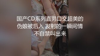 国产CD系列直男口交超美的伪娘被后入 发射的一瞬间情不自禁叫出来