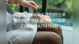 海南探花1000大洋约刚出来卖的粉嫩学妹 妹子爽叫高潮口爆[MP4/747MB]