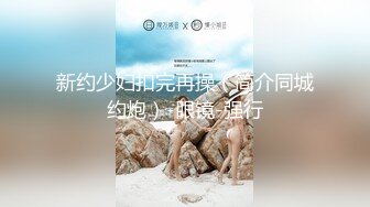 新约少妇扣完再操（简介同城约炮）-眼镜-强行