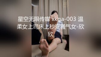 星空无限传媒 xkga-003 温柔女上司床上秒变骚气女-欣欣