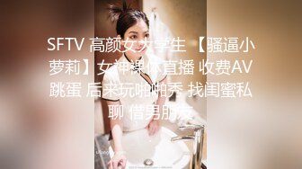 SFTV 高颜女大学生 【骚逼小萝莉】女神裸体直播 收费AV跳蛋 后来玩啪啪秀 找闺蜜私聊 借男朋友