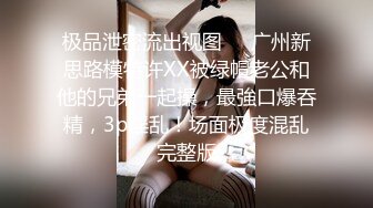 极品泄密流出视图❤️广州新思路模特许XX被绿帽老公和他的兄弟一起操，最強口爆吞精，3p淫乱！场面极度混乱完整版