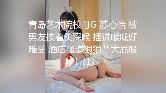 青岛艺术院校母G 苏心怡 被男友按着头深喉 插进喉咙好难受 酒店楼道狠狠艹大屁股！ (1)