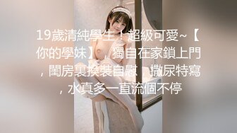 19歲清純學生！超級可愛~【你的學妹】，獨自在家鎖上門，閨房裏換裝自慰，撒尿特寫，水真多一直流個不停