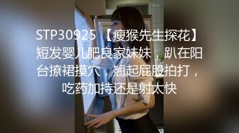 STP30925 【瘦猴先生探花】短发婴儿肥良家妹妹，趴在阳台撩裙摸穴，翘起屁股拍打，吃药加持还是射太快