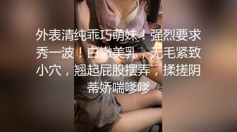 外表清纯乖巧萌妹！强烈要求秀一波！白嫩美乳，无毛紧致小穴，翘起屁股摆弄，揉搓阴蒂娇喘嗲嗲