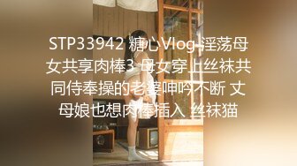 STP33942 糖心Vlog 淫荡母女共享肉棒3 母女穿上丝袜共同侍奉操的老婆呻吟不断 丈母娘也想肉棒插入 丝袜猫