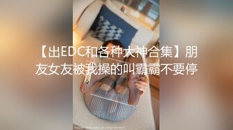 【出EDC和各种大神合集】朋友女友被我操的叫霸霸不要停