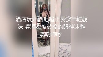 酒店玩弄酒吧超正長發年輕靚妹 灌酒嫩被被搞的眼神迷離嬌喘呻吟 