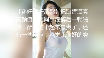 【迷奸睡奸系列】把白皙漂亮高颜值的女同事灌醉后一顿啪啪，醉酒的干起来最爽了，还有一些反应，感觉比迷奸的爽！