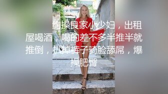 ❤️❤️约操良家小少妇，出租屋喝酒，喝的差不多半推半就推倒，扒掉裤子骑脸舔屌，爆操肥臀