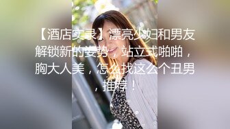 【酒店实录】漂亮少妇和男友解锁新的姿势，站立式啪啪，胸大人美，怎么找这么个丑男，推荐！