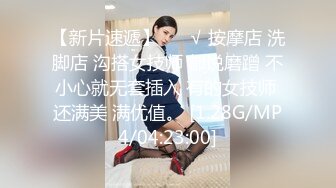 【新片速遞】 ❤️√ 按摩店 洗脚店 沟搭女技师 都说磨蹭 不小心就无套插入 有的女技师 还满美 满优值。 [1.28G/MP4/04:23:00]