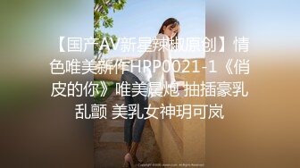 【国产AV新星辣椒原创】情色唯美新作HPP0021-1《俏皮的你》唯美晨炮 抽插豪乳乱颤 美乳女神玥可岚