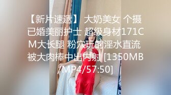 【新片速遞】 大奶美女 个摄 已婚美丽护士 超级身材171CM大长腿 粉穴玩的淫水直流 被大肉棒中出内射 [1350MB/MP4/57:50]