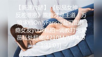 【新速片遞】 《极品女神☀️反差泄密》露脸才是王道！万狼求档OnlyFans可盐可甜性瘾女友yuuk私拍~调教打炮紫薇私处超嫩[4210M/MP4/01:31:03]