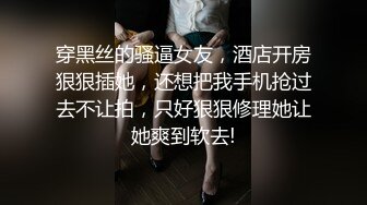 穿黑丝的骚逼女友，酒店开房狠狠插她，还想把我手机抢过去不让拍，只好狠狠修理她让她爽到软去!