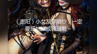 （贵阳）小女友穿婚纱，一定要把她操成骚逼啦～