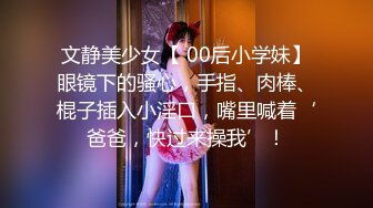 文静美少女【 00后小学妹】眼镜下的骚心，手指、肉棒、棍子插入小淫口，嘴里喊着‘爸爸，快过来操我’！